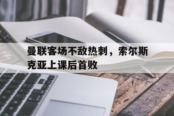 曼联客场不敌热刺，索尔斯克亚上课后首败